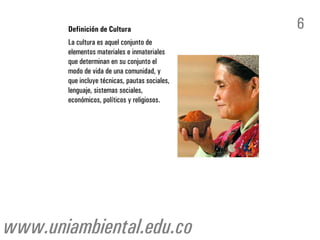 Definición de Cultura                    6
       La cultura es aquel conjunto de
       elementos materiales e inmateriales
       que determinan en su conjunto el
       modo de vida de una comunidad, y
       que incluye técnicas, pautas sociales,
       lenguaje, sistemas sociales,
       económicos, políticos y religiosos.




www.uniambiental.edu.co
 