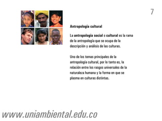 7
                Antropología cultural

                La antropología social o cultural es la rama
                de la antropología que se ocupa de la
                descripción y análisis de las culturas.

                Uno de los temas principales de la
                antropología cultural, por lo tanto es, la
                relación entre los rasgos universales de la
                naturaleza humana y la forma en que se
                plasma en culturas distintas.




www.uniambiental.edu.co
 
