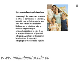 8
      Sub-ramas de la antropología cultural

      Antropología del parentesco: esta rama
      se enfoca en las relaciones de parentesco,
      entendido como un fenómeno social, y no
      como mero derivado de las relaciones
      biológicas que se establecen entre un
      individuo, sus genitores y los
      consanguíneos de éstos; se trata de una
      de las especialidades más antiguas de la
      antropología, y de hecho está relacionada
      con el quehacer de los primeros
      antropólogos evolucionistas del siglo XIX.




www.uniambiental.edu.co
 