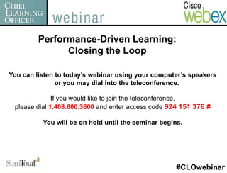 Performance-Driven Learning:
               Closing the Loop

You can listen to today’s webinar using your computer’s speakers
               or you may dial into the teleconference.

              If you would like to join the teleconference,
 please dial 1.408.600.3600 and enter access code 924 151 376 #

          You will be on hold until the seminar begins.




                                                     #CLOwebinar
 