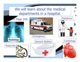 We will learn about the medical
          departments in a hospital.
       • Page 103.                      Pediatrics




                     Emergency
  Radiology                               Cardiology
                      Nurse’s Station
Maternity
 