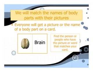 We will match the names of body
      parts with their pictures
• Everyone will get a picture or the name
  of a body part on a card.
                         Find the person or
                          people who have
             Brain      the picture or word
                         that matches your
                                card.
 