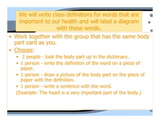 We will write class definitions for words that are
    important to our health and will label a diagram
                   with these words.
• Work together with the group that has the same body
  part card as you.
• Choose:
  • 2 people - look the body part up in the dictionary.
  • 1 person - write the definition of the word on a piece of
    paper.
  • 1 person - draw a picture of the body part on the piece of
    paper with the definition.
  • 1 person - write a sentence with the word.
  (Example: The heart is a very important part of the body.)
 