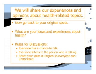 We will share our experiences and
opinions about health-related topics.
• Now go back to your original spots.

• What are your ideas and experiences about
  health?

• Rules for Discussions:
  • Everyone has a chance to talk.
  • Everyone listens to the person who is talking.
  • Share your ideas in English so everyone can
    understand.
 