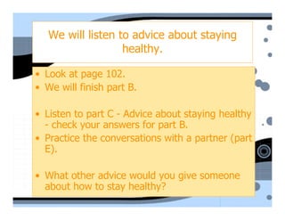 We will listen to advice about staying
                   healthy.

• Look at page 102.
• We will finish part B.

• Listen to part C - Advice about staying healthy
  - check your answers for part B.
• Practice the conversations with a partner (part
  E).

• What other advice would you give someone
  about how to stay healthy?
 
