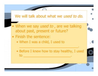 We will talk about what we used to do.

• When we say used to , are we talking
  about past, present or future?
• Finish the sentence:
  • When I was a child, I used to
    _______________________________.
  • Before I knew how to stay healthy, I used
    to _________________________.
 