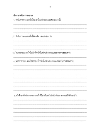 5




คาถามหลังการทดลอง
1. ทาไมการทดลองครังนี้ตองมีน้ ายาล้างจานและNaClแล้วปน
                                  ้ ้                                                      ั่
...............................................................................................................................................
...............................................................................................................................................
...............................................................................................................................................
2. ทาไมการทดลองครังนี้ตองเติม Alcohol 95 %
                                   ้ ้
...............................................................................................................................................
...............................................................................................................................................
...............................................................................................................................................
3. ในการทดลองครังนี้อะไรทีทาให้โปรตีนเกิดการแปรสภาพทางธรรมชาติ
                              ้             ่
..............................................................................................................................................
4. นอกจากข้อ 3 มีอะไรอีกบ้างทีทาให้โปรตีนเกิดการแปรสภาพทางธรรมชาติ
                                                 ่
..............................................................................................................................................
...............................................................................................................................................
...............................................................................................................................................
...............................................................................................................................................
...............................................................................................................................................
...............................................................................................................................................
...............................................................................................................................................
 5. นักศึกษาคิดว่าการทดลองครังนี้มประโยชน์ อย่างไรต่ออนาคตของนักศึกษาบ้าง
                                                 ้ ี
...............................................................................................................................................
...............................................................................................................................................
...............................................................................................................................................
...............................................................................................................................................
...............................................................................................................................................
.............................................................................................................................................
 