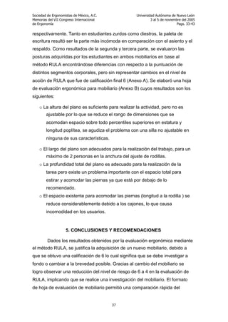 Sociedad de Ergonomistas de México, A.C.
Memorias del VII Congreso Internacional
de Ergonomía

Universidad Autónoma de Nuevo León
3 al 5 de noviembre del 2005
Pags. 33-43

respectivamente. Tanto en estudiantes zurdos como diestros, la paleta de
escritura resultó ser la parte más incómoda en comparación con el asiento y el
respaldo. Como resultados de la segunda y tercera parte, se evaluaron las
posturas adquiridas por los estudiantes en ambos mobiliarios en base al
método RULA encontrándose diferencias con respecto a la puntuación de
distintos segmentos corporales, pero sin representar cambios en el nivel de
acción de RULA que fue de calificación final 6 (Anexo A). Se elaboró una hoja
de evaluación ergonómica para mobiliario (Anexo B) cuyos resultados son los
siguientes:
o La altura del plano es suficiente para realizar la actividad, pero no es
ajustable por lo que se reduce el rango de dimensiones que se
acomodan espacio sobre todo percentiles superiores en estatura y
longitud poplítea, se agudiza el problema con una silla no ajustable en
ninguna de sus características.
o El largo del plano son adecuados para la realización del trabajo, para un
máximo de 2 personas en la anchura del ajuste de rodillas.
o La profundidad total del plano es adecuado para la realización de la
tarea pero existe un problema importante con el espacio total para
estirar y acomodar las piernas ya que está por debajo de lo
recomendado.
o El espacio existente para acomodar las piernas (longitud a la rodilla ) se
reduce considerablemente debido a los cajones, lo que causa
incomodidad en los usuarios.

5. CONCLUSIONES Y RECOMENDACIONES
Dados los resultados obtenidos por la evaluación ergonómica mediante
el método RULA, se justifica la adquisición de un nuevo mobiliario, debido a
que se obtuvo una calificación de 6 lo cual significa que se debe investigar a
fondo o cambiar a la brevedad posible. Gracias al cambio del mobiliario se
logro observar una reducción del nivel de riesgo de 6 a 4 en la evaluación de
RULA, implicando que se realice una investigación del mobiliario. El formato
de hoja de evaluación de mobiliario permitió una comparación rápida del

37

 