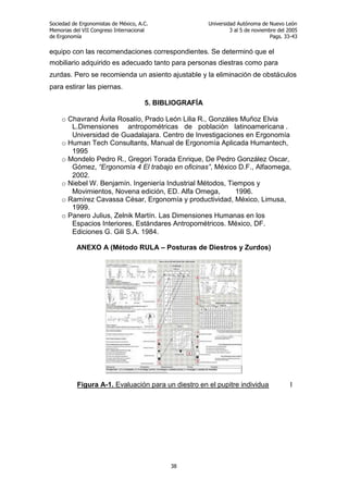 Sociedad de Ergonomistas de México, A.C.
Memorias del VII Congreso Internacional
de Ergonomía

Universidad Autónoma de Nuevo León
3 al 5 de noviembre del 2005
Pags. 33-43

equipo con las recomendaciones correspondientes. Se determinó que el
mobiliario adquirido es adecuado tanto para personas diestras como para
zurdas. Pero se recomienda un asiento ajustable y la eliminación de obstáculos
para estirar las piernas.
5. BIBLIOGRAFÍA
o Chavrand Ávila Rosalío, Prado León Lilia R., Gonzáles Muñoz Elvia
L.Dimensiones antropométricas de población latinoamericana .
Universidad de Guadalajara. Centro de Investigaciones en Ergonomía
o Human Tech Consultants, Manual de Ergonomía Aplicada Humantech,
1995
o Mondelo Pedro R., Gregori Torada Enrique, De Pedro González Oscar,
Gómez, “Ergonomía 4 El trabajo en oficinas”, México D.F., Alfaomega,
2002.
o Niebel W. Benjamín. Ingeniería Industrial Métodos, Tiempos y
Movimientos, Novena edición, ED. Alfa Omega,
1996.
o Ramírez Cavassa César, Ergonomía y productividad, México, Limusa,
1999.
o Panero Julius, Zelnik Martín. Las Dimensiones Humanas en los
Espacios Interiores, Estándares Antropométricos. México, DF.
Ediciones G. Gili S.A. 1984.
ANEXO A (Método RULA – Posturas de Diestros y Zurdos)

Figura A-1. Evaluación para un diestro en el pupitre individua

38

l

 