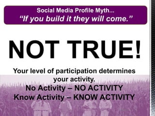 27/13/2014
Social Media Profile Myth...
“If you build it they will come.”
Your level of participation determines
your activity.
No Activity – NO ACTIVITY
Know Activity – KNOW ACTIVITY
NOT TRUE!
 