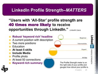 7/13/2014 20
LinkedIn Profile Strength–MATTERS
“Users with ‘All-Star’ profile strength are
40 times more likely to receive
opportunities through LinkedIn.” -LinkedIn Users
Robust ‘keyword rich’ headline
A current position with description
Two more positions
Education
At least 5 skills
Include Media
Profile photo
At least 50 connections
Keyword rich summary
Beginner
Intermediate
Expert
The Profile Strength meter is on
the right side of your profile and
gauges how robust your profile is.
 