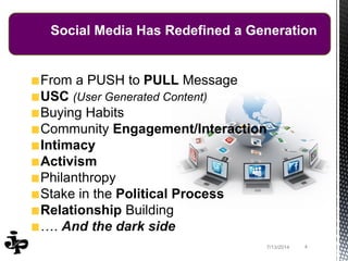47/13/2014
Social Media Has Redefined a Generation
From a PUSH to PULL Message
USC (User Generated Content)
Buying Habits
Community Engagement/Interaction
Intimacy
Activism
Philanthropy
Stake in the Political Process
Relationship Building
…. And the dark side
 