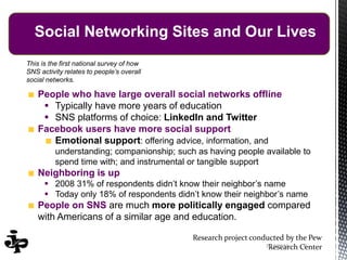 Research project conducted by the Pew
Research Center
People who have large overall social networks offline
 Typically have more years of education
 SNS platforms of choice: LinkedIn and Twitter
Facebook users have more social support
Emotional support: offering advice, information, and
understanding; companionship; such as having people available to
spend time with; and instrumental or tangible support
Neighboring is up
 2008 31% of respondents didn’t know their neighbor’s name
 Today only 18% of respondents didn’t know their neighbor’s name
People on SNS are much more politically engaged compared
with Americans of a similar age and education.
This is the first national survey of how
SNS activity relates to people’s overall
social networks.
67/13/2014
Social Networking Sites and Our Lives
 