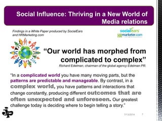 Findings in a White Paper produced by SocialEars
and HRMarketing.com
“Our world has morphed from
complicated to complex”
Richard Edelman, chairman of the global agency Edelman PR.
“In a complicated world you have many moving parts, but the
patterns are predictable and manageable. By contrast, in a
complex world, you have patterns and interactions that
change constantly, producing different outcomes that are
often unexpected and unforeseen. Our greatest
challenge today is deciding where to begin telling a story.”
77/13/2014
Social Influence: Thriving in a New World of
Media relations
 