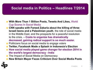 With More Than 1 Billion Posts, Tweets And Likes, World
Cup Scores In Social Media
CNN speaks with Fareed Zakaria about the killing of three
Israeli teens and a Palestinian youth, the role of social media
in the Middle East, and the prospects for a peaceful resolution
to the crisis. – Costs to organize has dramatically
decreased, gaining radical support is so much easier.
Politicians focus on social media to engage voters
Twitter, Facebook Made a Splash in Indonesia’s Election
How social media played game changer for election 2014 in
the world's largest democracy - India
The Impact of Social Media on Democracy
New Britain Mayor Faces Criticism Over Social Media Posts
97/13/2014
Social media in Politics – Headlines 7/2014
 