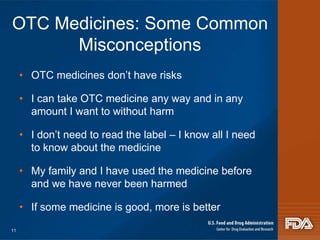 OTC Medicines: Some Common 
Misconceptions 
• OTC medicines don’t have risks 
• I can take OTC medicine any way and in any 
amount I want to without harm 
• I don’t need to read the label – I know all I need 
to know about the medicine 
• My family and I have used the medicine before 
and we have never been harmed 
• If some medicine is good, more is better 
11 
 
