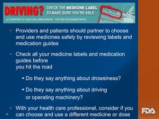 • Providers and patients should partner to choose 
and use medicines safely by reviewing labels and 
medication guides 
• Check all your medicine labels and medication 
guides before 
you hit the road 
 Do they say anything about drowsiness? 
 Do they say anything about driving 
or operating machinery? 
• With your health care professional, consider if you 
can choose and use a different medicine or dose 
that is less likely to have those effects 
15 
 