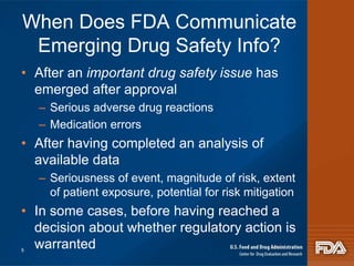 When Does FDA Communicate 
Emerging Drug Safety Info? 
• After an important drug safety issue has 
emerged after approval 
– Serious adverse drug reactions 
– Medication errors 
• After having completed an analysis of 
available data 
– Seriousness of event, magnitude of risk, extent 
of patient exposure, potential for risk mitigation 
• In some cases, before having reached a 
decision about whether regulatory action is 
warranted 5 
 