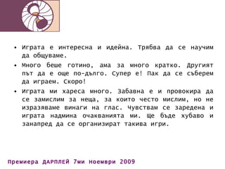 Играта е интересна и идейна. Трябва да се научим да общуваме. Много беше готино, ама за много кратко. Другият път да е още по-дълго. Супер е! Пак да се съберем да играем. Скоро! Играта ми хареса много. Забавна е и провокира да се замислим за неща, за които често мислим, но не изразяваме винаги на глас. Чувствам се заредена и играта надмина очакванията ми. Ще бъде хубаво и занапред да се организират такива игри. 