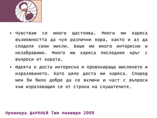 Чувствам се много щастлива. Много ми хареса възможността да чуя различни хора, както и аз да споделя свои мисли. Беше ми много интересно и незабравимо. Много ми хареса последния кръг с въпроси от хората. Идеята е доста интересна и провокираща мисленето и изразяването. Като цяло доста ми хареса. Според мен би било добре да се включи и част с въпроси към изразяващия се от страна на слушателите. 
