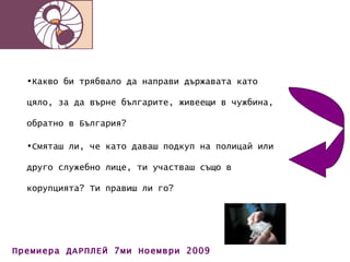 Какво би трябвало да направи държавата като цяло, за да върне българите, живеещи в чужбина, обратно в България? Смяташ ли, че като даваш подкуп на полицай или друго служебно лице, ти участваш също в корупцията? Ти правиш ли го? 