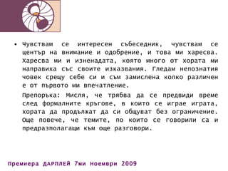 Чувствам се интересен събеседник, чувствам се център на внимание и одобрение, и това ми харесва. Харесва ми и изненадата, която много от хората ми направиха със своите изказвания. Гледам непознатия човек срещу себе си и съм замислена колко различен е от първото ми впечатление. Препоръка: Мисля, че трябва да се предвиди време след формалните кръгове, в които се играе играта, хората да продължат да си общуват без ограничение. Още повече, че темите, по които се говорили са и предразполагащи към още разговори. 