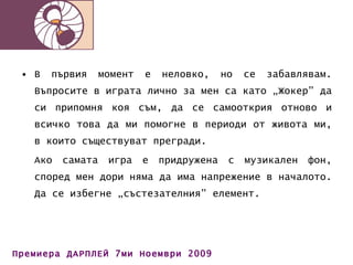 В първия момент е неловко, но се забавлявам. Въпросите в играта лично за мен са като „Жокер” да си припомня коя съм, да се самооткрия отново и всичко това да ми помогне в периоди от живота ми, в които съществуват прегради.  Ако самата игра е придружена с музикален фон, според мен дори няма да има напрежение в началото. Да се избегне „състезателния” елемент. 