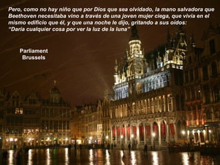 Parliament
Brussels
Pero, como no hay niño que por Dios que sea olvidado, la mano salvadora que
Beethoven necesitaba vino a través de una joven mujer ciega, que vivía en el
mismo edificio que él, y que una noche le dijo, gritando a sus oídos:
“Daría cualquier cosa por ver la luz de la luna”
 
