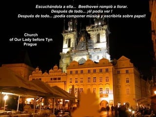 Church
of Our Lady before Tyn
Prague
Escuchándola a ella... Beethoven rompió a llorar.
Después de todo... ¡él podía ver !
Después de todo... ¡podía componer música y escribirla sobre papel!
 
