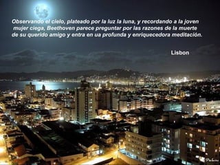 Observando el cielo, plateado por la luz la luna, y recordando a la joven
mujer ciega, Beethoven parece preguntar por las razones de la muerte
de su querido amigo y entra en ua profunda y enriquecedora meditación.
Lisbon
 