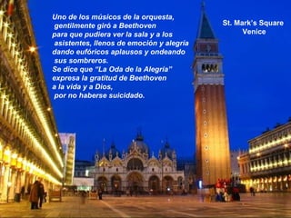 St. Mark’s Square
Venice
Uno de los músicos de la orquesta,
gentilmente giró a Beethoven
para que pudiera ver la sala y a los
asistentes, llenos de emoción y alegría
dando eufóricos aplausos y ondeando
sus sombreros.
Se dice que “La Oda de la Alegría”
expresa la gratitud de Beethoven
a la vida y a Dios,
por no haberse suicidado.
 