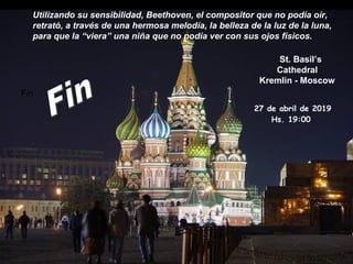 St. Basil’s
Cathedral
Kremlin - Moscow
Utilizando su sensibilidad, Beethoven, el compositor que no podía oír,
retrató, a través de una hermosa melodía, la belleza de la luz de la luna,
para que la “viera” una niña que no podía ver con sus ojos físicos.
Fin
27 de abril de 2019
Hs. 19:00
 