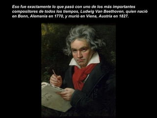 Eso fue exactamente lo que pasó con uno de los más importantes
compositores de todos los tiempos, Ludwig Van Beethoven, quien nació
en Bonn, Alemania en 1770, y murió en Viena, Austria en 1827.
 