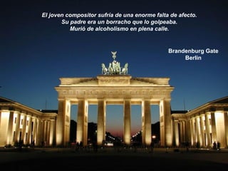 Brandenburg Gate
Berlin
El joven compositor sufría de una enorme falta de afecto.
Su padre era un borracho que lo golpeaba.
Murió de alcoholismo en plena calle.
 