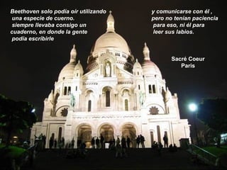 Sacré Coeur
Paris
Beethoven solo podía oír utilizando
una especie de cuerno.
siempre llevaba consigo un
cuaderno, en donde la gente
podía escribirle
y comunicarse con él ,
pero no tenían paciencia
para eso, ni él para
leer sus labios.
 