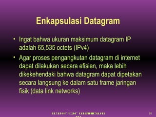 Enkapsulasi Datagram Ingat bahwa ukuran maksimum datagram IP adalah 65,535 octets (IPv4)  Agar proses pengangkutan datagram di internet dapat dilakukan secara efisien, maka lebih dikekehendaki bahwa datagram dapat dipetakan secara langsung ke dalam satu frame jaringan fisik (data link networks) 