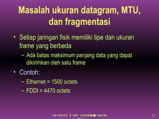 Masalah ukuran datagram, MTU, dan fragmentasi Setiap jaringan fisik memiliki tipe dan ukuran frame yang berbeda Ada batas maksimum panjang data yang dapat dikirimkan oleh satu frame Contoh: Ethernet = 1500 octets FDDI = 4470 octets 