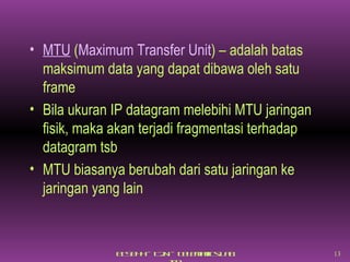 MTU  ( Maximum Transfer Unit ) – adalah batas maksimum data yang dapat dibawa oleh satu frame Bila ukuran IP datagram melebihi MTU jaringan fisik, maka akan terjadi fragmentasi terhadap datagram tsb MTU biasanya berubah dari satu jaringan ke jaringan yang lain 