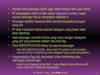 Ukuran hasil potongan dipilih agar dapat dibawa oleh satu frame IP menyatakan  offset of data  dalam  kelipatan  8 octets , maka ukuran potongan harus merupakan kelipatan 8 Potongan terakhir biasanya lebih pendek daripada potongan yang lain IP tidak menjamin bahwa sebuah datagram yang besar tidak akan dipotong Hasil potongan memiliki format yang sama dengan datagram yang asli yang berbeda adalah nilai-nilai flag Filed IDENTIFICATION dikopi ke seluruh potongan Nilai field  IDENTIFICATION  , dibuat oleh  IP’s global counter  di dalam memori (untukm menghitung jumlah datagram yang sudah dibangkitkan) Fragmentation flag bits  digunakan untuk memotong atau mencegah pemotongan Jika bit  don’t fragment bit  bernilai 1, maka datagram akan dibuang oleh router yang harus melakukan fragmentasi 