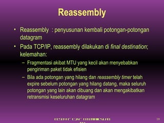 Reassembly Reassembly  : penyusunan kembali potongan-potongan datagram Pada TCP/IP, reassembly dilakukan di  final destination ; kelemahan: Fragmentasi akibat MTU yang kecil akan menyebabkan pengiriman paket tidak efisien Bila ada potongan yang hilang dan  reassembly timer  telah expire sebelum potongan yang hilang datang, maka seluruh potongan yang lain akan dibuang dan akan mengakibatkan retransmisi keseluruhan datagram 