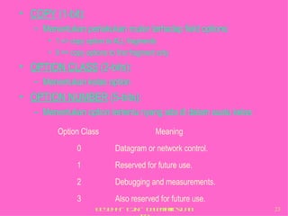 COPY  (1-bit): Menentukan perlakukan router terhadap field options:  1 => copy option to ALL fragments 0 => copy options to first fragment only OPTION CLASS  (2-bits): Menentukan kelas option OPTION NUMBER  (5-bits): Menentukan option tertentu nyang ada di dalam suatu kelas Option Class Meaning 0 Datagram or network control. 1 Reserved for future use. 2 Debugging and measurements. 3 Also reserved for future use. 