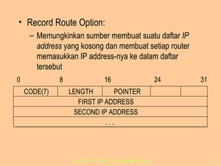 Record Route Option: Memungkinkan sumber membuat suatu daftar  IP address  yang kosong dan membuat setiap router memasukkan IP address-nya ke dalam daftar tersebut 0 8 16 24 31 FIRST IP ADDRESS SECOND IP ADDRESS . . . CODE(7) LENGTH POINTER 