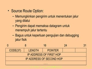 Source Route Option: Memungkinkan pengirim untuk menentukan jalur yang dilalui Pengirim dapat memaksa datagram untuk menempuh jalur tertentu Bagus untuk keperluan pengujian dan debugging jalur fisik 0 8 16 24 31 IP ADDRESS OF FIRST HOP IP ADDRESS OF SECOND HOP . . . CODE(37) LENGTH POINTER 