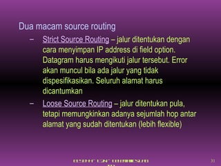 Dua macam source routing Strict Source Routing  – jalur ditentukan dengan cara menyimpan IP address di field option. Datagram harus mengikuti jalur tersebut. Error akan muncul bila ada jalur yang tidak dispesifikasikan. Seluruh alamat harus dicantumkan Loose Source Routing  – jalur ditentukan pula, tetapi memungkinkan adanya sejumlah hop antar alamat yang sudah ditentukan (lebih flexible) 