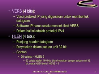 VERS  ( 4 bits ): Versi protokol IP yang digunakan untuk membentuk datagram Software IP harus selalu mencek field VERS Dalam hal ini adalah protokol IPv4 HLEN  ( 4 bits ): Panjang header datagram Dinyatakan dalam satuan unit 32 bit Contoh  20 octets = HLEN 5  20 octets adalah 160 bits, bila dinyatakan dengan satuan unit 32 bit, maka HLEN berisi 160/32 = 5 