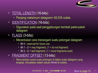 TOTAL LENGTH  ( 16-bits ): Panjang maksimum datagram= 65,535 octets. IDENTIFICATION  ( 16-bits ): Digunakan pada saat penggabungan kembali paket-paket datagram FLAGS  ( 3-bits ): Menentukan cara menangani suatu potongan datagram Bit 0  - reserved for future use. Bit 1  - ( 0  = may fragment), ( 1  = do not fragment) Bit 2  - ( 0  = last fragment), ( 1  = more fragments exist) FRAGMENT OFFSET  ( 13-bits ): Menunjukkan posisi suatu potongan di dalam suatu datagram yang lengkap. Dinyatakan dalam satuan  64-bit  (8 octets). Back  to page 15 