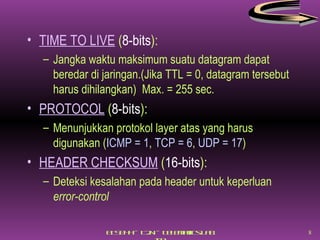 TIME TO LIVE  ( 8-bits ): Jangka waktu maksimum suatu datagram dapat beredar di jaringan.(Jika TTL = 0, datagram tersebut harus dihilangkan)  Max. = 255 sec. PROTOCOL  ( 8-bits ): Menunjukkan protokol layer atas yang harus digunakan ( ICMP = 1 ,  TCP = 6 ,  UDP = 17 ) HEADER CHECKSUM  ( 16-bits ): Deteksi kesalahan pada header untuk keperluan  error-control 
