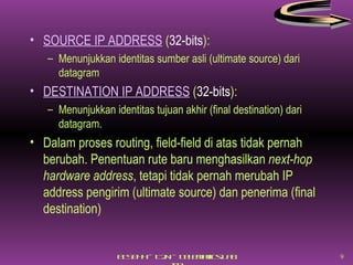 SOURCE IP ADDRESS  ( 32-bits ): Menunjukkan identitas sumber asli (ultimate source) dari datagram DESTINATION IP ADDRESS  ( 32-bits ): Menunjukkan identitas tujuan akhir (final destination) dari datagram. Dalam proses routing, field-field di atas tidak pernah berubah. Penentuan rute baru menghasilkan  next-hop hardware address , tetapi tidak pernah merubah IP address pengirim (ultimate source) dan penerima (final destination) 