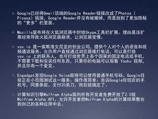 Google已经将Gmail顶端的Google Reader链接改成了Photos（
  Picasa）链接，Google Reader并没有被撤掉，而是放到了更加隐秘
  的“更多”栏里面。

 Mozilla宣布将在火狐浏览器中封锁Skype工具栏扩展。理由是该扩
  展经常导致火狐浏览器崩溃，让浏览器变慢。

 vox.io 是一家斯洛文尼亚的创业公司，提供个人对个人的语音和视
  频通话服务。允许用户直接通过浏览器拨打电话，可以是打给
  vox.io 上的联系人，也可打给世界上各个国家的固定电话或手机，
  不需要下载和安装任何东西，只要你的电脑可以观看 Youku 视频，
  并且你有一个麦克。

 Engadget发现Google Voice即将可以使用普通手机号码。Google目
  前正在小范围测试这一服务。操作很简单：告诉Google你现在的手
  机号，同意条款，支付20美刀，然后就搞定了。

 计算知识引擎Wolfram Alpha面向所有开发者免费开放了2.0版
  Wolfram Alpha API，允许开发者把Wolfram Alpha的计算结果整合
  到自己的各种应用中去。
 