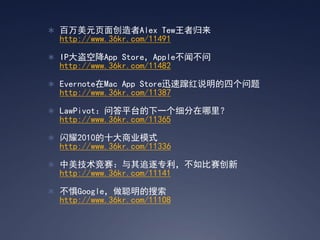  百万美元页面创造者Alex Tew王者归来
 http://www.36kr.com/11491

 IP大盗空降App Store，Apple不闻不问
 http://www.36kr.com/11482

 Evernote在Mac App Store迅速蹿红说明的四个问题
 http://www.36kr.com/11387

 LawPivot：问答平台的下一个细分在哪里？
 http://www.36kr.com/11365

 闪耀2010的十大商业模式
 http://www.36kr.com/11336

 中美技术竞赛：与其追逐专利，不如比赛创新
 http://www.36kr.com/11141

 不惧Google，做聪明的搜索
 http://www.36kr.com/11108
 